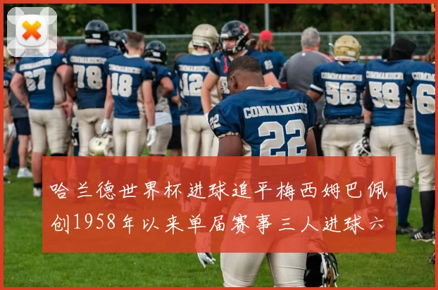 哈兰德世界杯进球追平梅西姆巴佩创1958年以来单届赛事三人进球六次新纪录