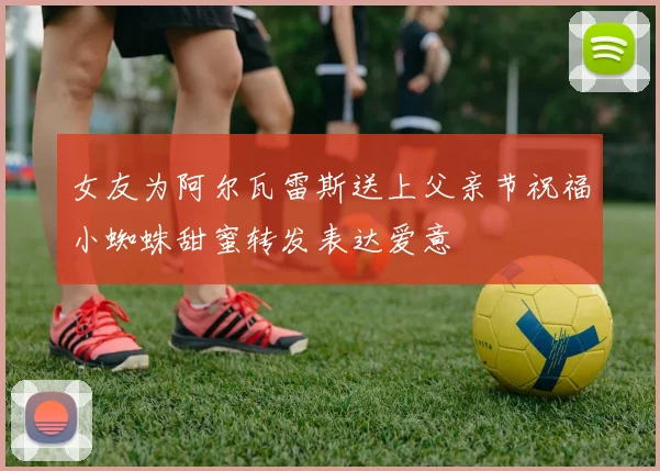 女友为阿尔瓦雷斯送上父亲节祝福小蜘蛛甜蜜转发表达爱意