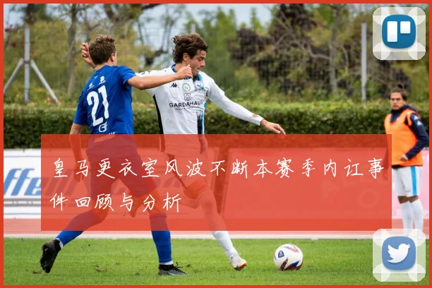 皇马更衣室风波不断本赛季内讧事件回顾与分析