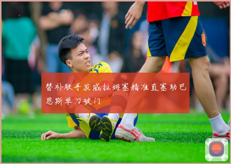替补联手发威拉姆塞精准直塞助巴恩斯单刀破门