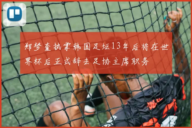 郑梦奎执掌韩国足坛13年后将在世界杯后正式辞去足协主席职务