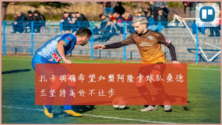 扎卡明确希望加盟阿隆索球队桑德兰坚持高价不让步
