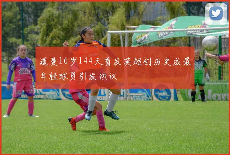 道曼16岁144天首发英超创历史成最年轻球员引发热议