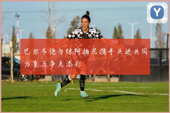 巴尔韦德与琼阿梅尼携手共进共同为皇马争光添彩