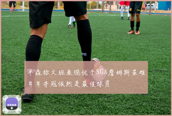 平森称文班表现优于SGA詹姆斯虽难年年夺冠依然是最佳球员