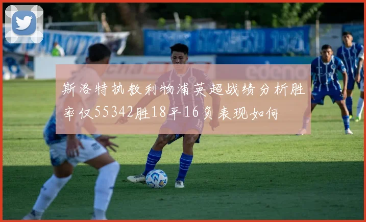 斯洛特执教利物浦英超战绩分析胜率仅55342胜18平16负表现如何
