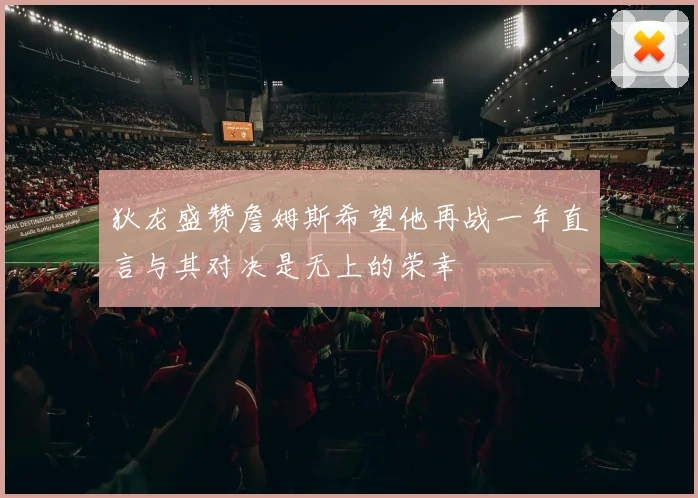 狄龙盛赞詹姆斯希望他再战一年直言与其对决是无上的荣幸