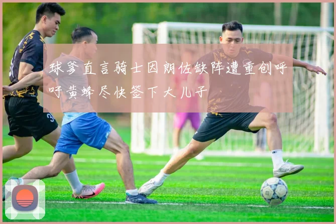 球爹直言骑士因朗佐缺阵遭重创呼吁黄蜂尽快签下大儿子