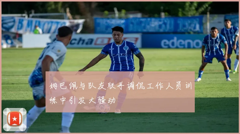 姆巴佩与队友联手调侃工作人员训练中引发大骚动