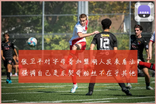 张卫平对字母哥加盟湖人发表看法强调自己是东契奇粉丝不在乎其他球员动态