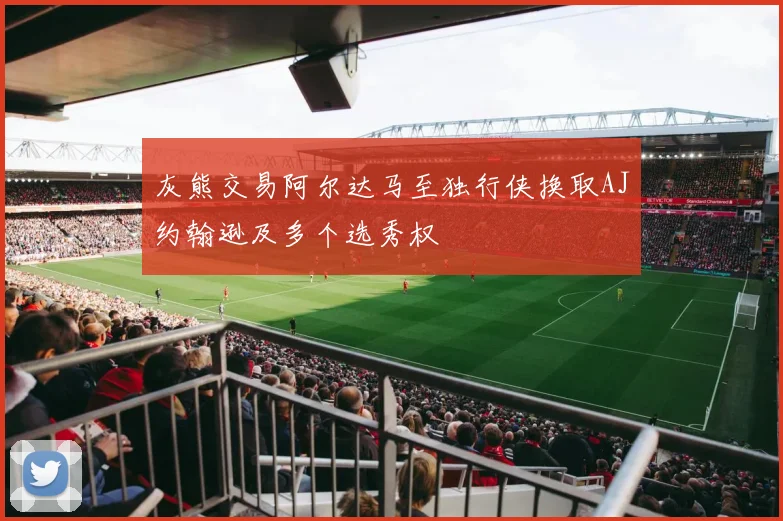 灰熊交易阿尔达马至独行侠换取AJ约翰逊及多个选秀权